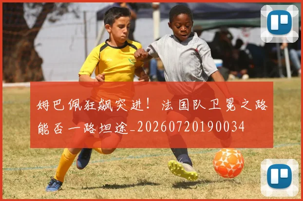 姆巴佩狂飙突进！法国队卫冕之路能否一路坦途_20260720190034