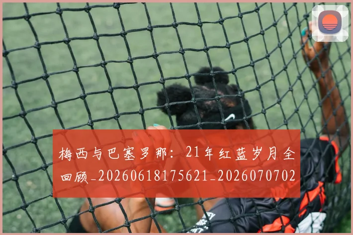 梅西与巴塞罗那:21年红蓝岁月全回顾_20260618175621_20260707022802
