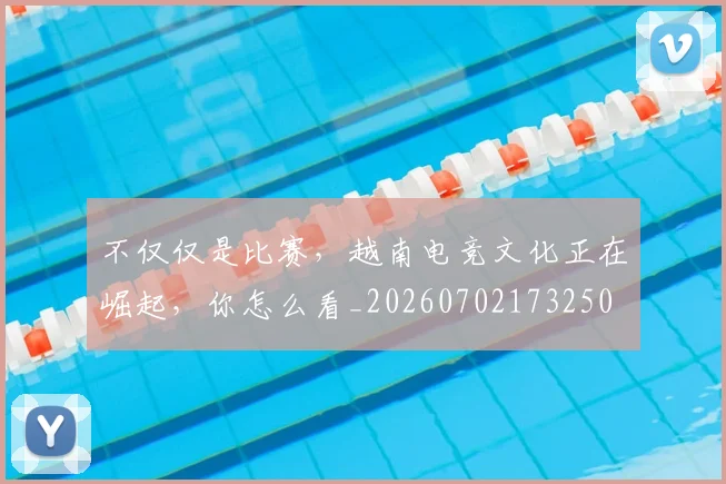 不仅仅是比赛，越南电竞文化正在崛起，你怎么看_20260702173250