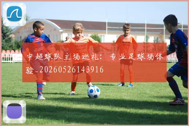 中超球队主场巡礼:专业足球场体验_20260526143916