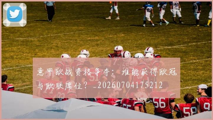 意甲欧战资格争夺:谁能获得欧冠与欧联席位?_20260704175212