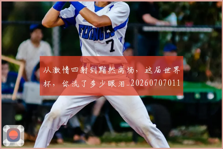 从激情四射到黯然离场,这届世界杯,你流了多少眼泪_20260707011621