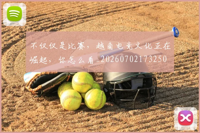 不仅仅是比赛，越南电竞文化正在崛起，你怎么看_20260702173250